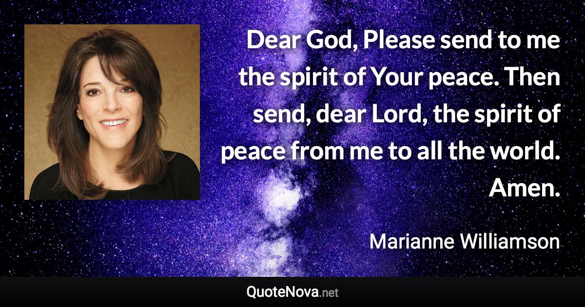 Dear God, Please send to me the spirit of Your peace. Then send, dear Lord, the spirit of peace from me to all the world. Amen. - Marianne Williamson quote