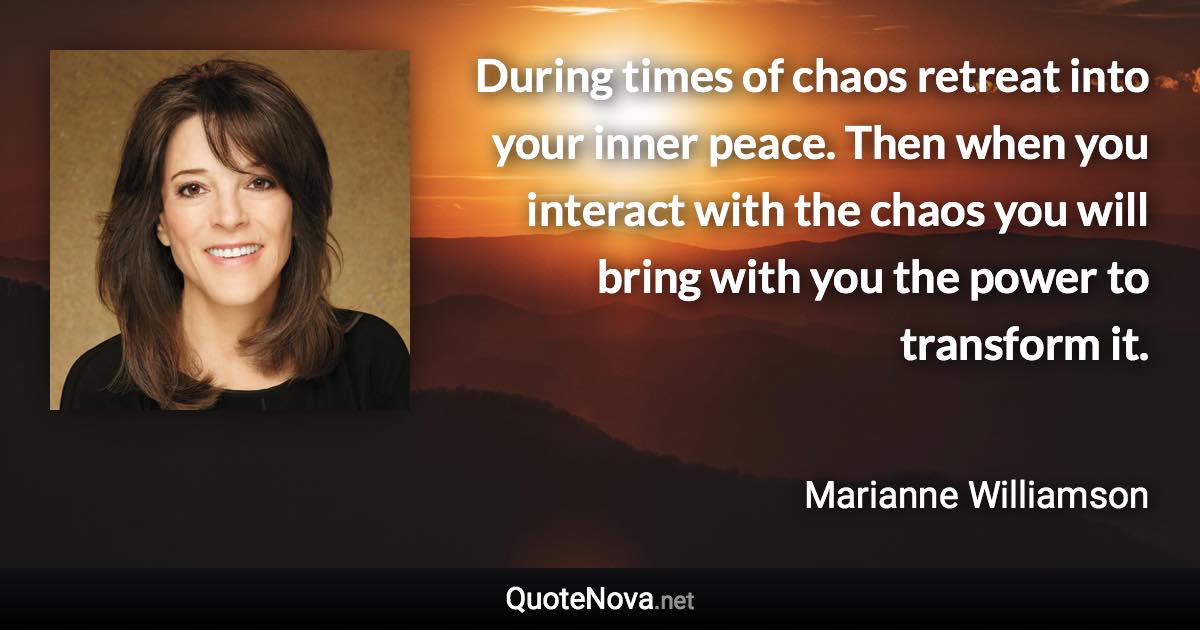 During times of chaos retreat into your inner peace. Then when you interact with the chaos you will bring with you the power to transform it. - Marianne Williamson quote