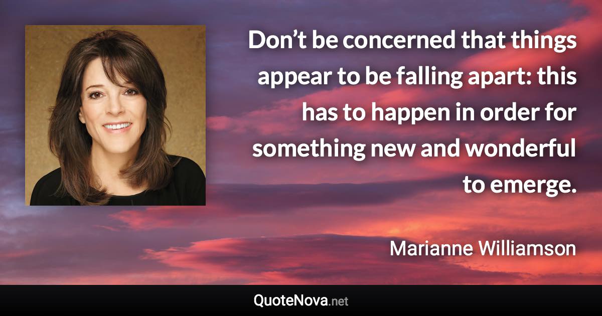 Don’t be concerned that things appear to be falling apart: this has to happen in order for something new and wonderful to emerge. - Marianne Williamson quote