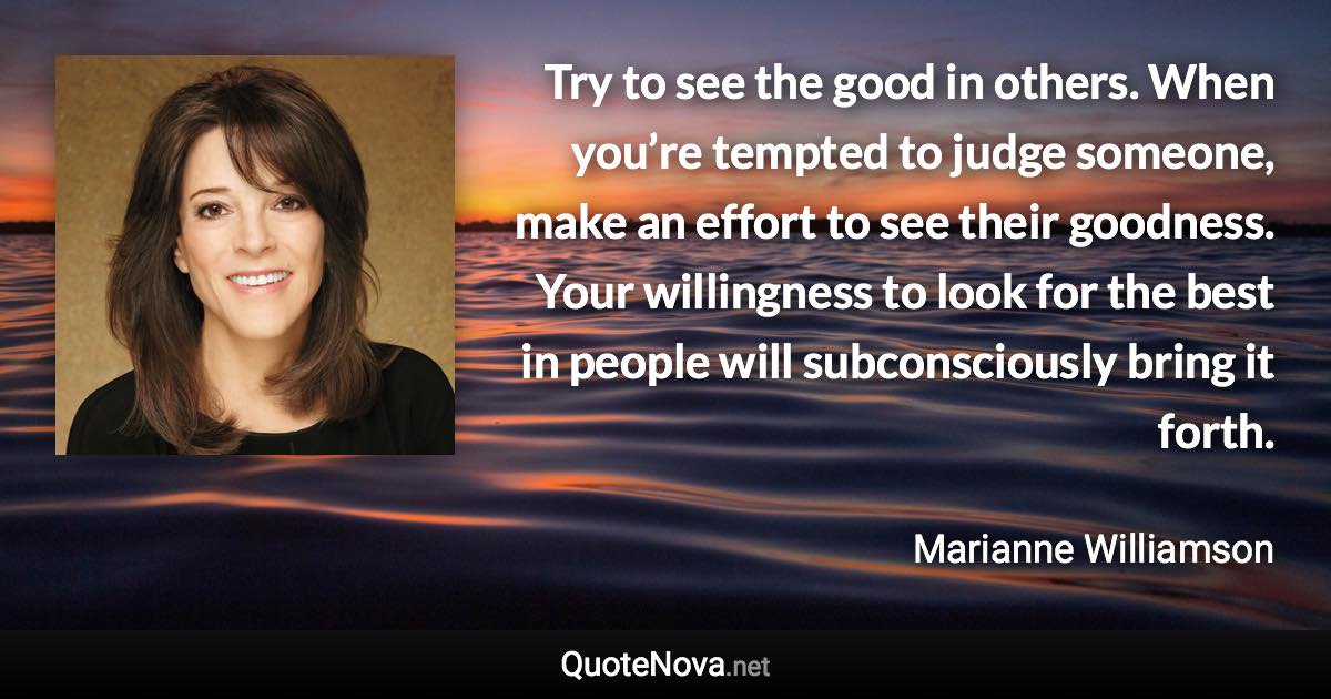 Try to see the good in others. When you’re tempted to judge someone, make an effort to see their goodness. Your willingness to look for the best in people will subconsciously bring it forth. - Marianne Williamson quote