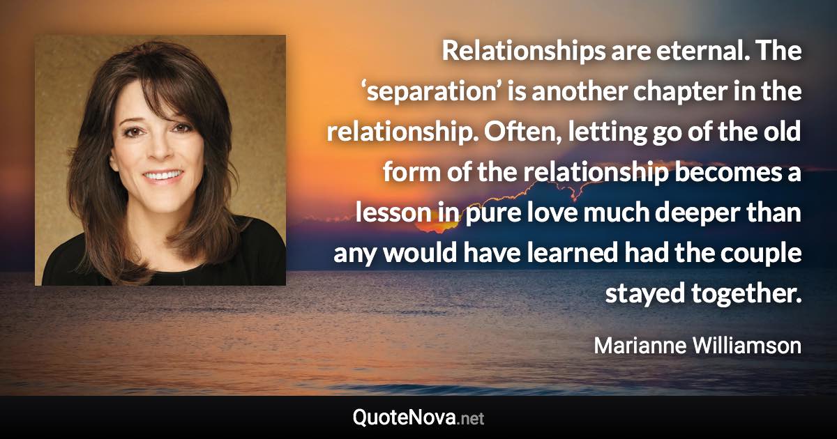 Relationships are eternal. The ‘separation’ is another chapter in the relationship. Often, letting go of the old form of the relationship becomes a lesson in pure love much deeper than any would have learned had the couple stayed together. - Marianne Williamson quote