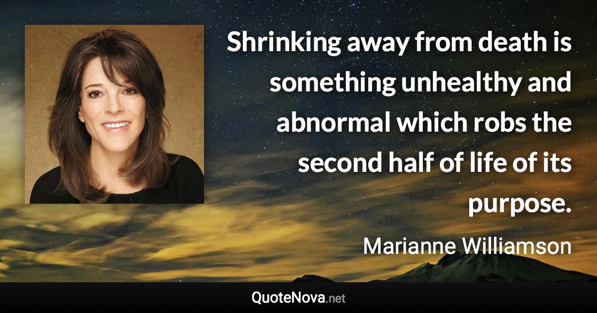 Shrinking away from death is something unhealthy and abnormal which robs the second half of life of its purpose. - Marianne Williamson quote