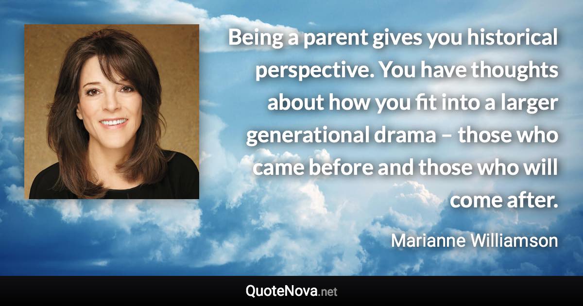 Being a parent gives you historical perspective. You have thoughts about how you fit into a larger generational drama – those who came before and those who will come after. - Marianne Williamson quote