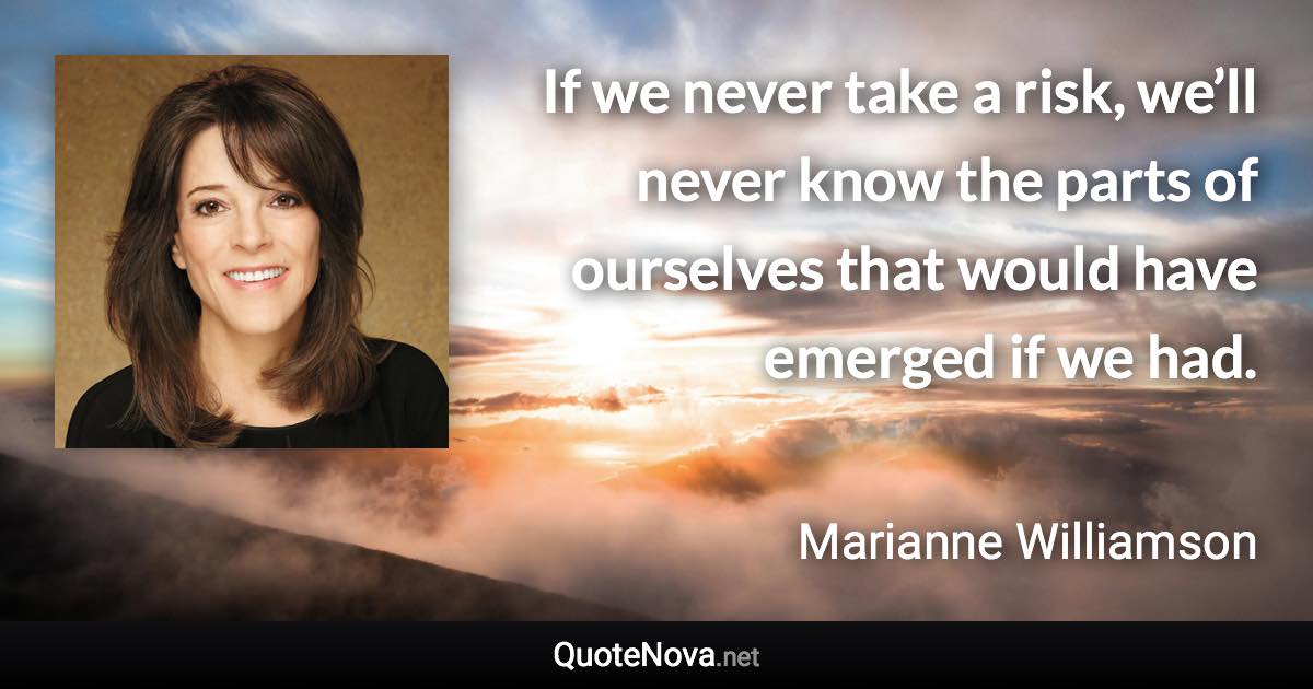 If we never take a risk, we’ll never know the parts of ourselves that would have emerged if we had. - Marianne Williamson quote