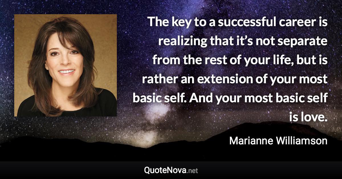 The key to a successful career is realizing that it’s not separate from the rest of your life, but is rather an extension of your most basic self. And your most basic self is love. - Marianne Williamson quote