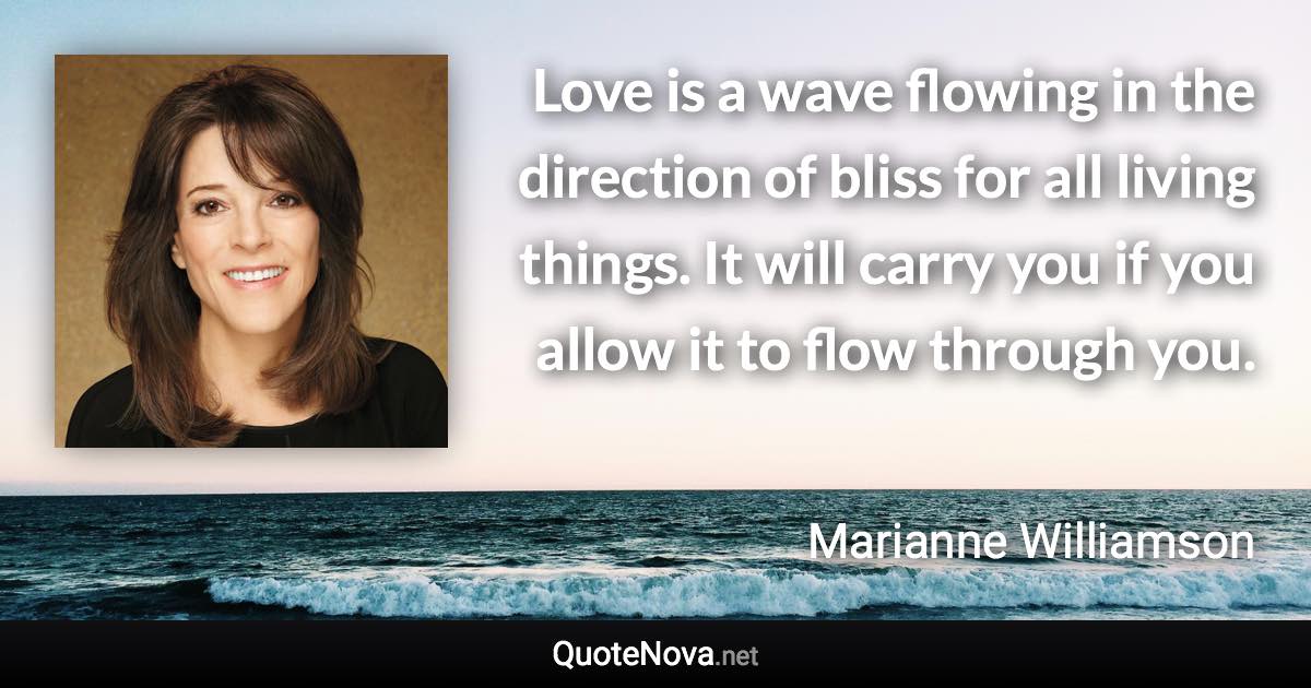 Love is a wave flowing in the direction of bliss for all living things. It will carry you if you allow it to flow through you. - Marianne Williamson quote