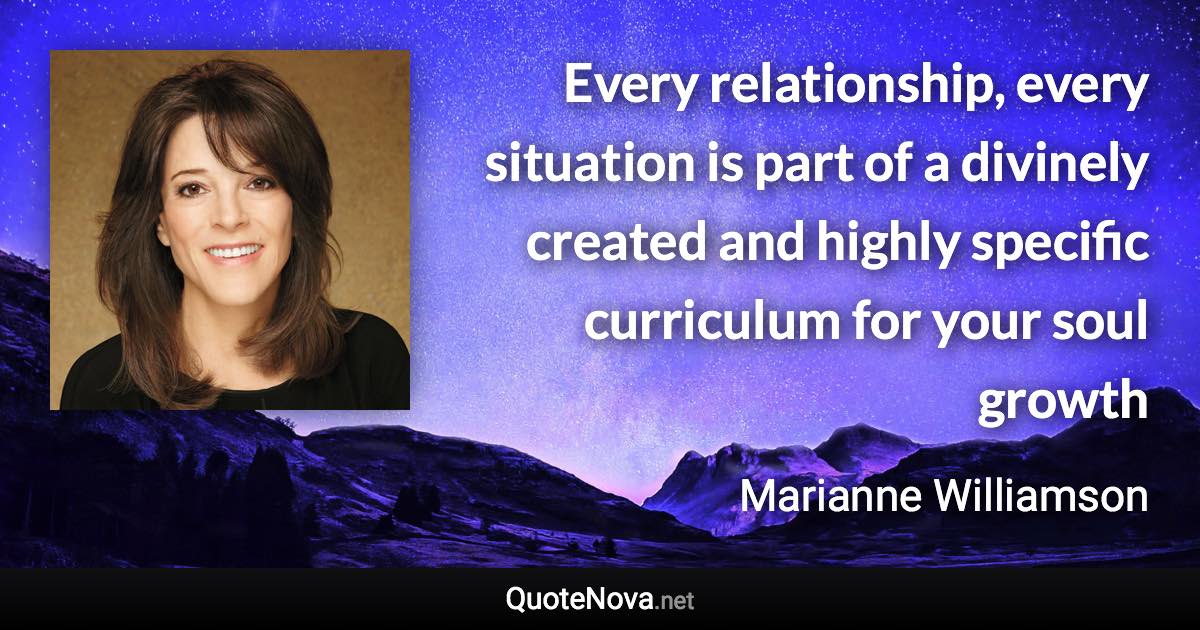 Every relationship, every situation is part of a divinely created and highly specific curriculum for your soul growth - Marianne Williamson quote