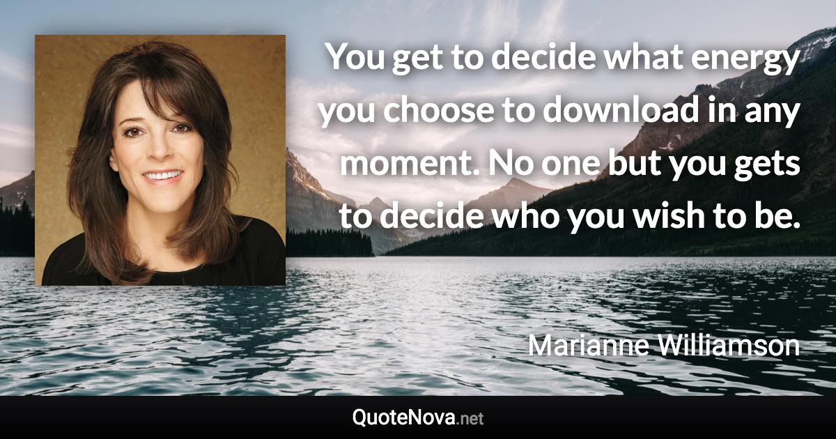 You get to decide what energy you choose to download in any moment. No one but you gets to decide who you wish to be. - Marianne Williamson quote