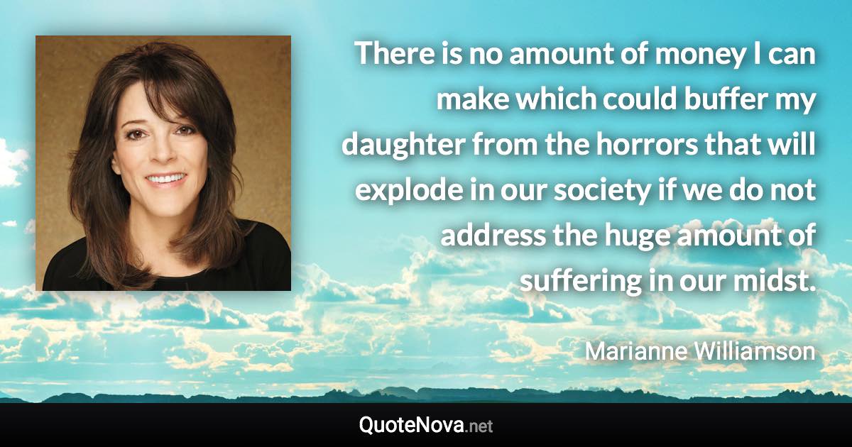 There is no amount of money I can make which could buffer my daughter from the horrors that will explode in our society if we do not address the huge amount of suffering in our midst. - Marianne Williamson quote