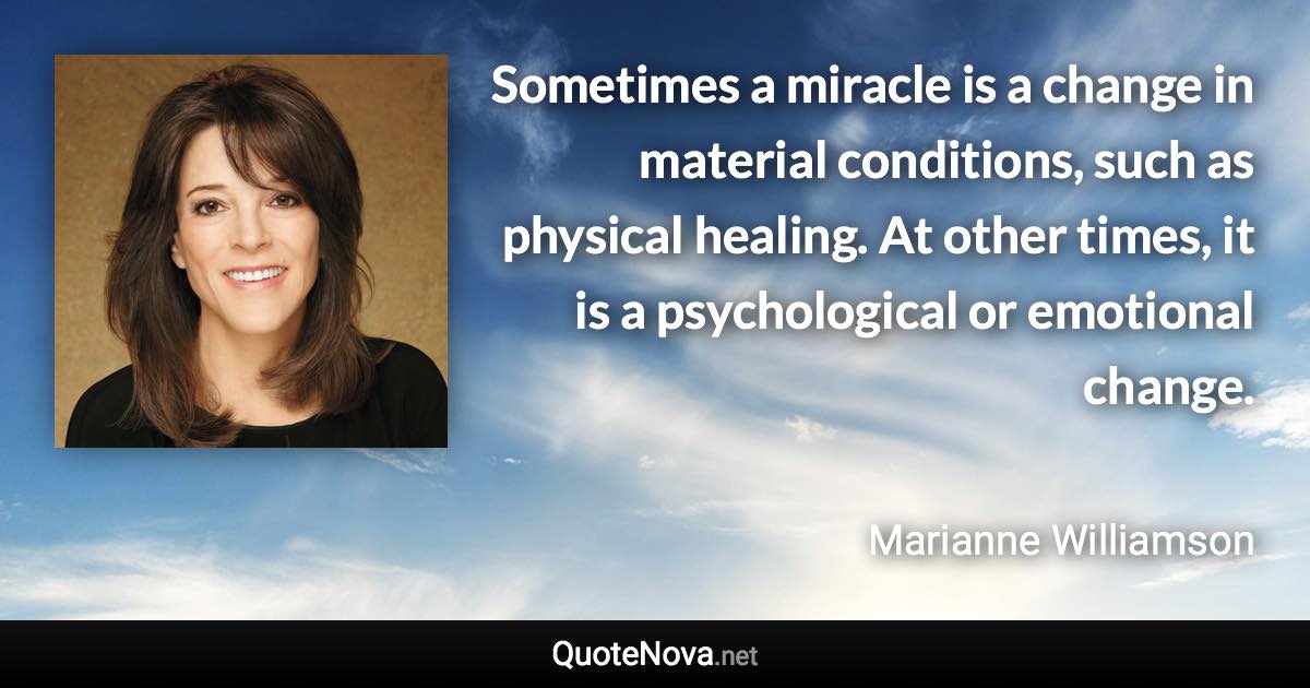 Sometimes a miracle is a change in material conditions, such as physical healing. At other times, it is a psychological or emotional change. - Marianne Williamson quote