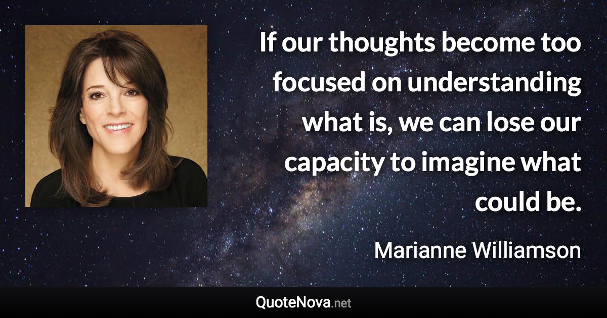 If our thoughts become too focused on understanding what is, we can lose our capacity to imagine what could be. - Marianne Williamson quote
