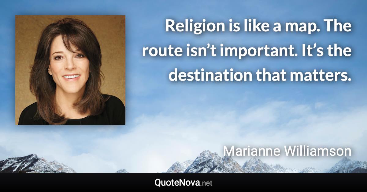 Religion is like a map. The route isn’t important. It’s the destination that matters. - Marianne Williamson quote