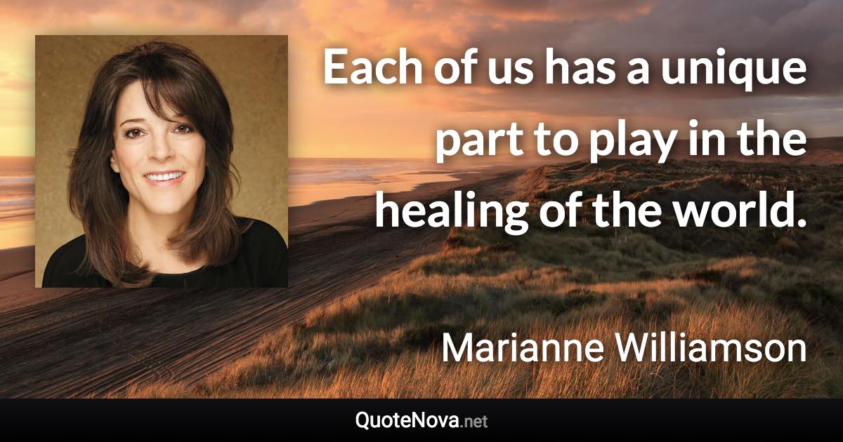 Each of us has a unique part to play in the healing of the world. - Marianne Williamson quote