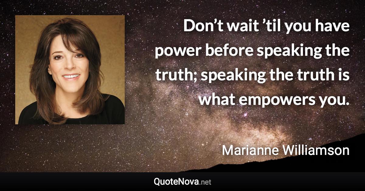 Don’t wait ’til you have power before speaking the truth; speaking the truth is what empowers you. - Marianne Williamson quote