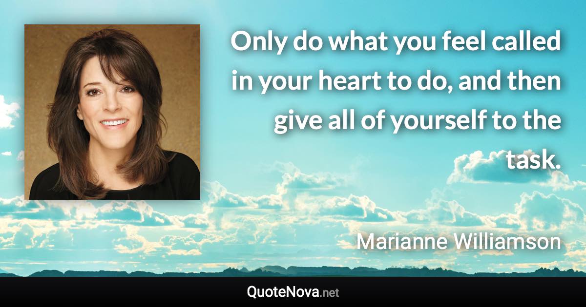 Only do what you feel called in your heart to do, and then give all of yourself to the task. - Marianne Williamson quote