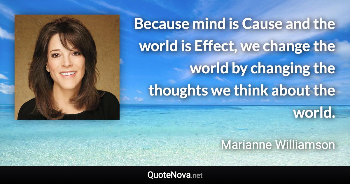 Because mind is Cause and the world is Effect, we change the world by changing the thoughts we think about the world. - Marianne Williamson quote