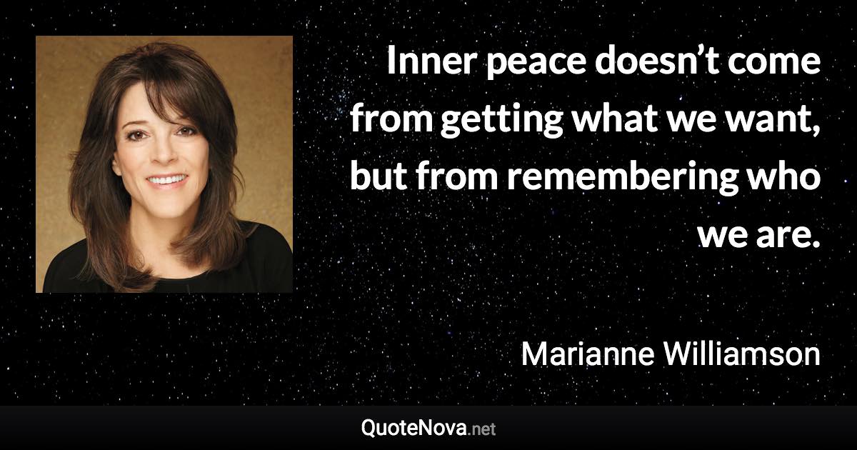 Inner peace doesn’t come from getting what we want, but from remembering who we are. - Marianne Williamson quote