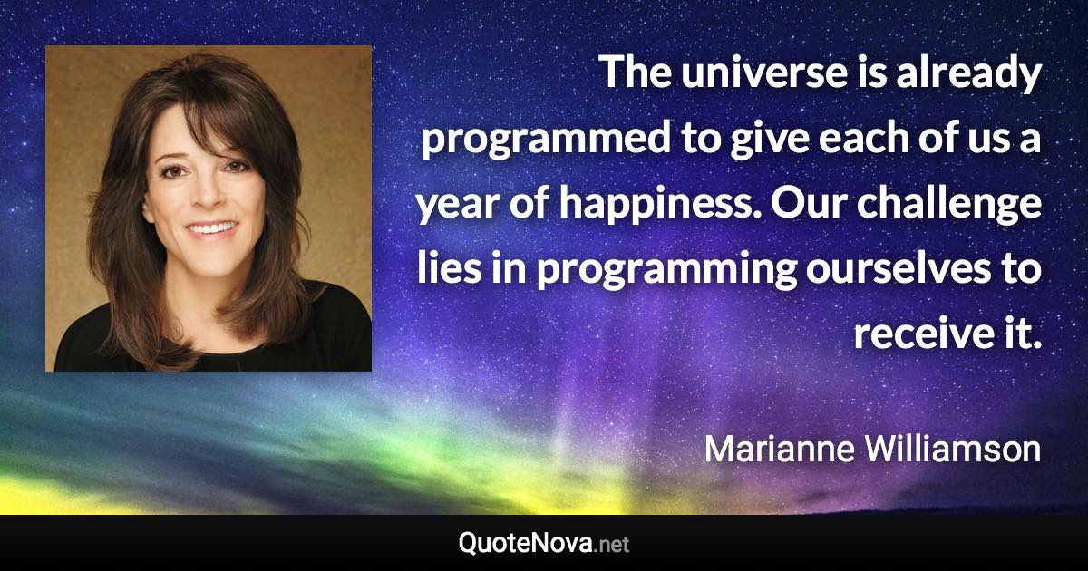 The universe is already programmed to give each of us a year of happiness. Our challenge lies in programming ourselves to receive it. - Marianne Williamson quote