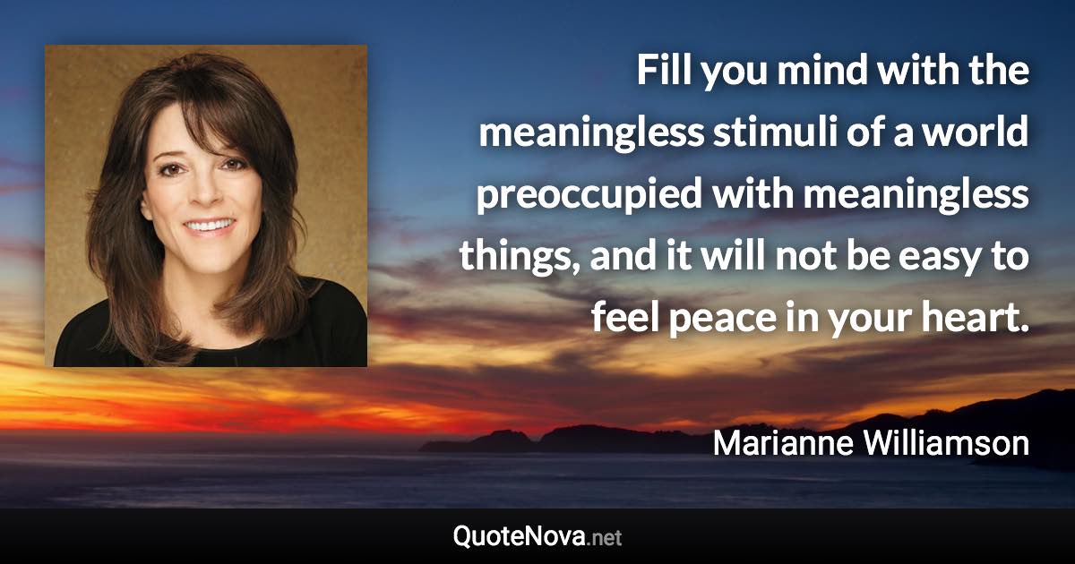 Fill you mind with the meaningless stimuli of a world preoccupied with meaningless things, and it will not be easy to feel peace in your heart. - Marianne Williamson quote