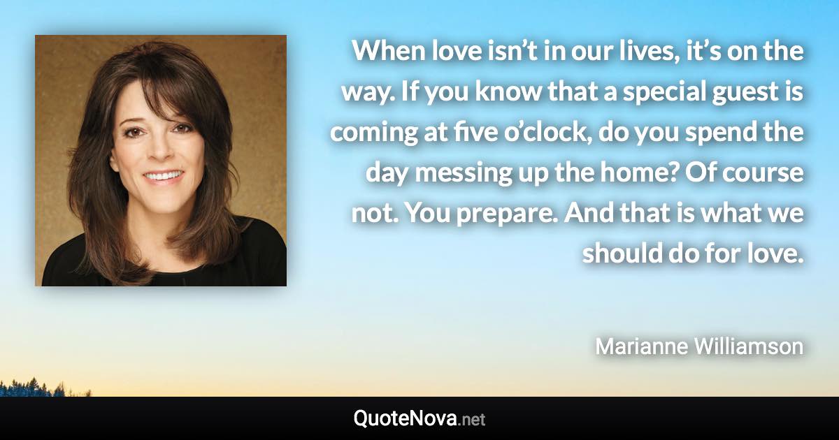 When love isn’t in our lives, it’s on the way. If you know that a special guest is coming at five o’clock, do you spend the day messing up the home? Of course not. You prepare. And that is what we should do for love. - Marianne Williamson quote