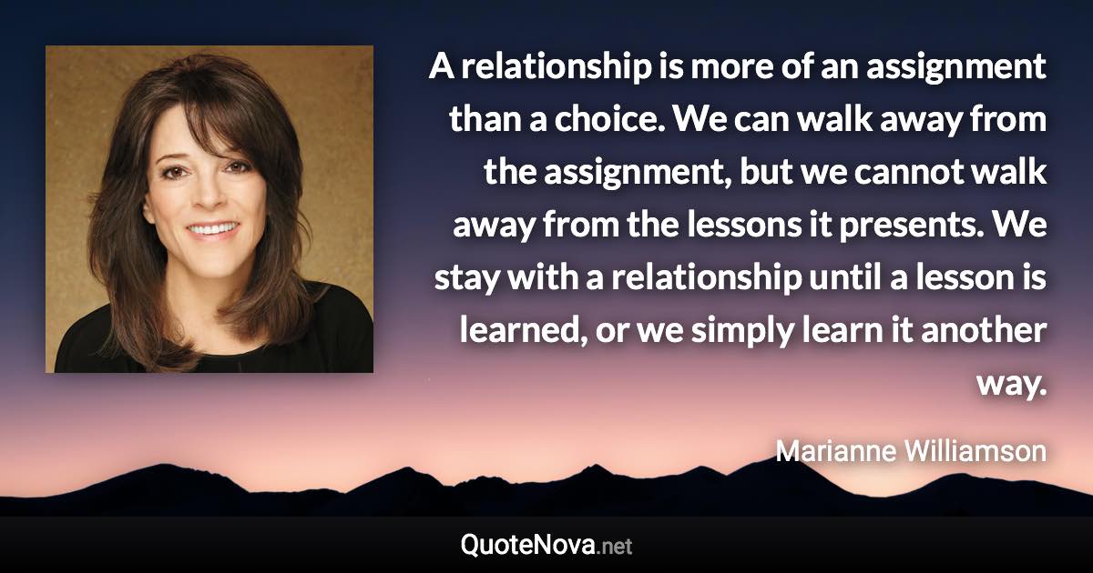 A relationship is more of an assignment than a choice. We can walk away from the assignment, but we cannot walk away from the lessons it presents. We stay with a relationship until a lesson is learned, or we simply learn it another way. - Marianne Williamson quote