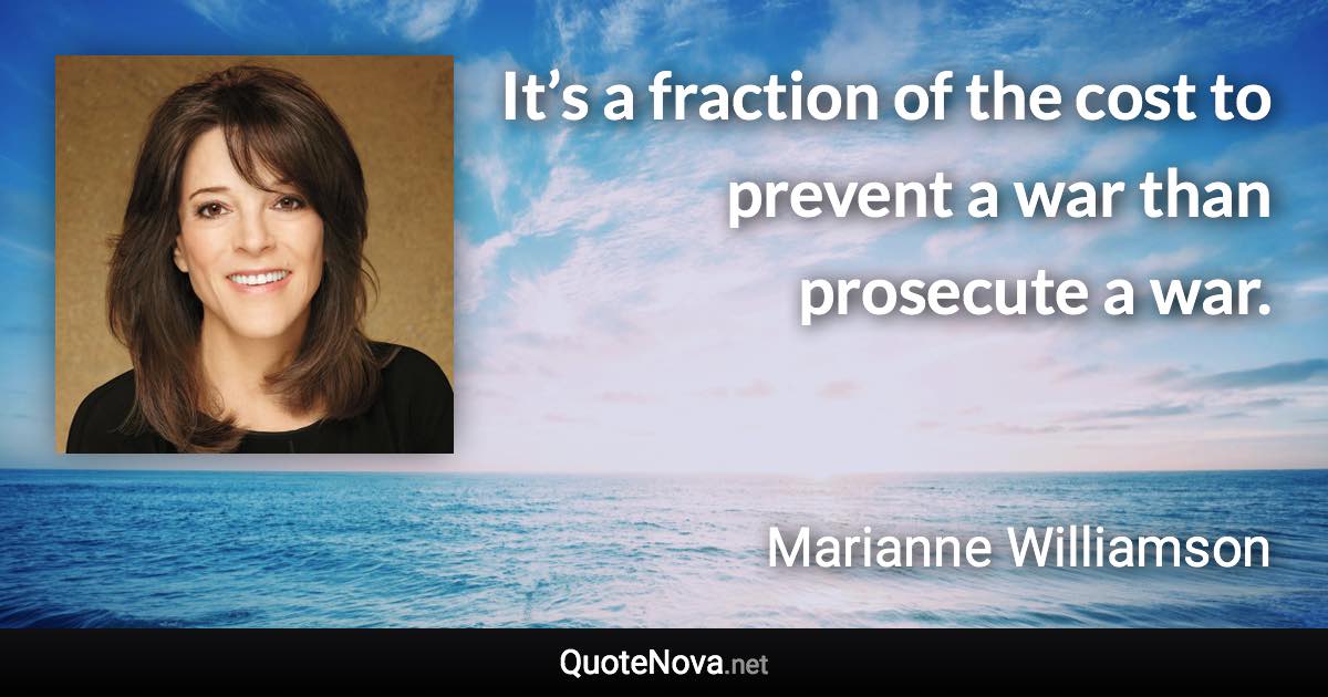 It’s a fraction of the cost to prevent a war than prosecute a war. - Marianne Williamson quote