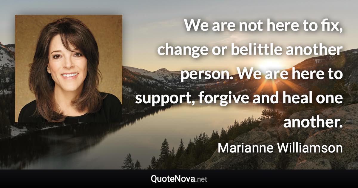 We are not here to fix, change or belittle another person. We are here to support, forgive and heal one another. - Marianne Williamson quote