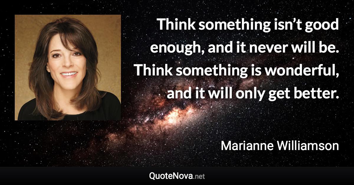 Think something isn’t good enough, and it never will be. Think something is wonderful, and it will only get better. - Marianne Williamson quote