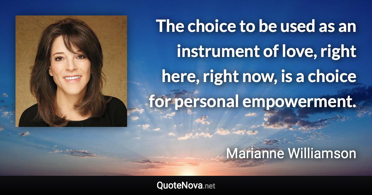 The choice to be used as an instrument of love, right here, right now, is a choice for personal empowerment. - Marianne Williamson quote