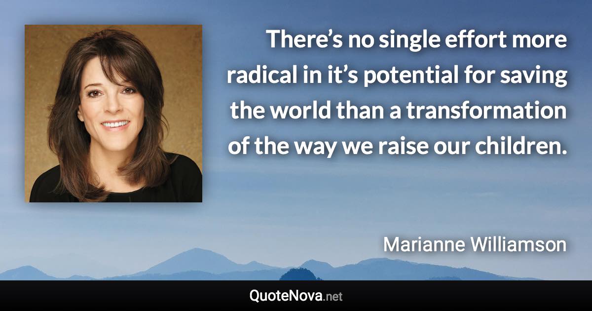 There’s no single effort more radical in it’s potential for saving the world than a transformation of the way we raise our children. - Marianne Williamson quote