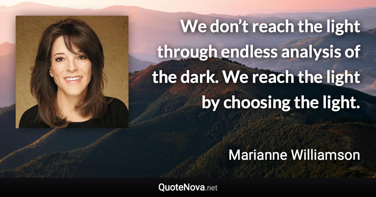 We don’t reach the light through endless analysis of the dark. We reach the light by choosing the light. - Marianne Williamson quote