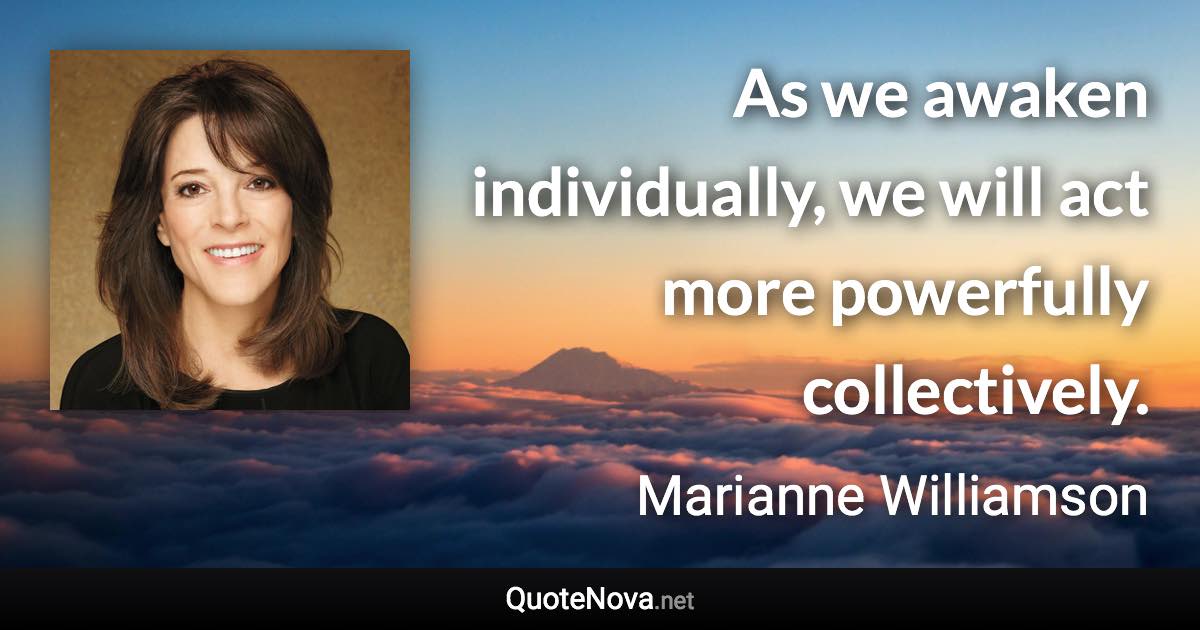 As we awaken individually, we will act more powerfully collectively. - Marianne Williamson quote