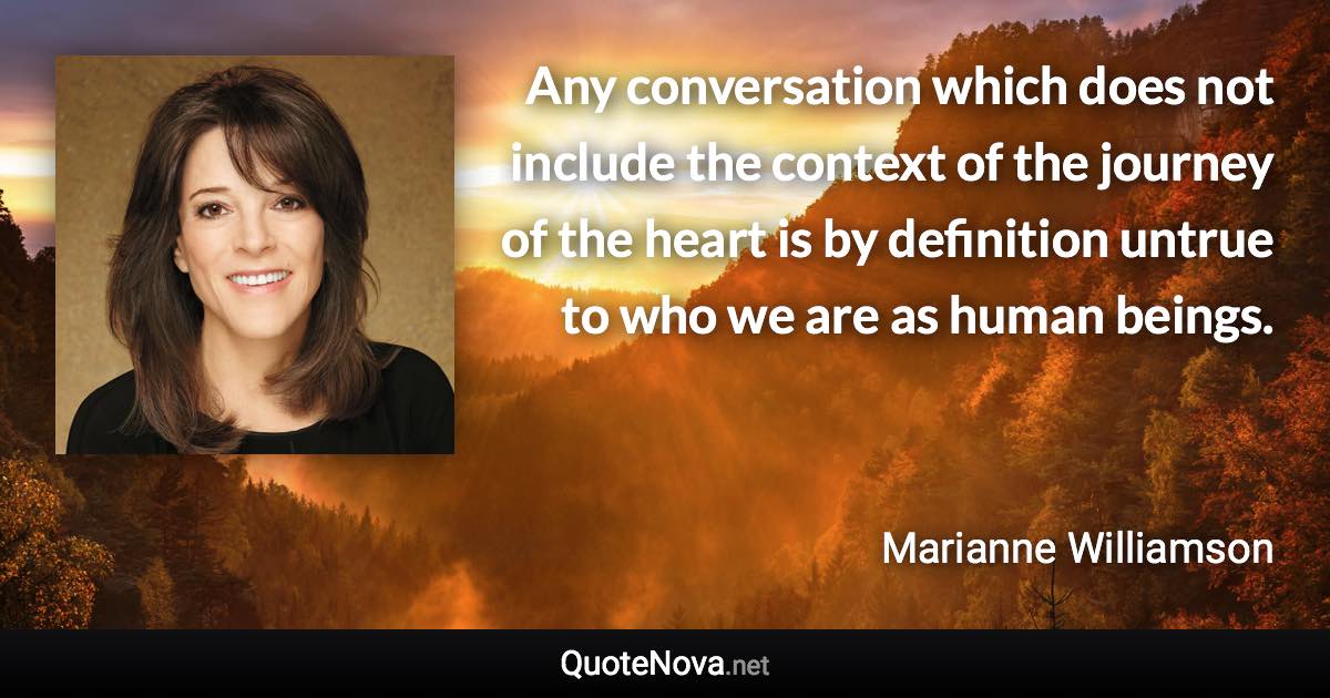 Any conversation which does not include the context of the journey of the heart is by definition untrue to who we are as human beings. - Marianne Williamson quote