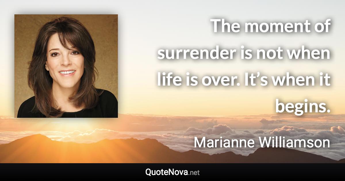 The moment of surrender is not when life is over. It’s when it begins. - Marianne Williamson quote