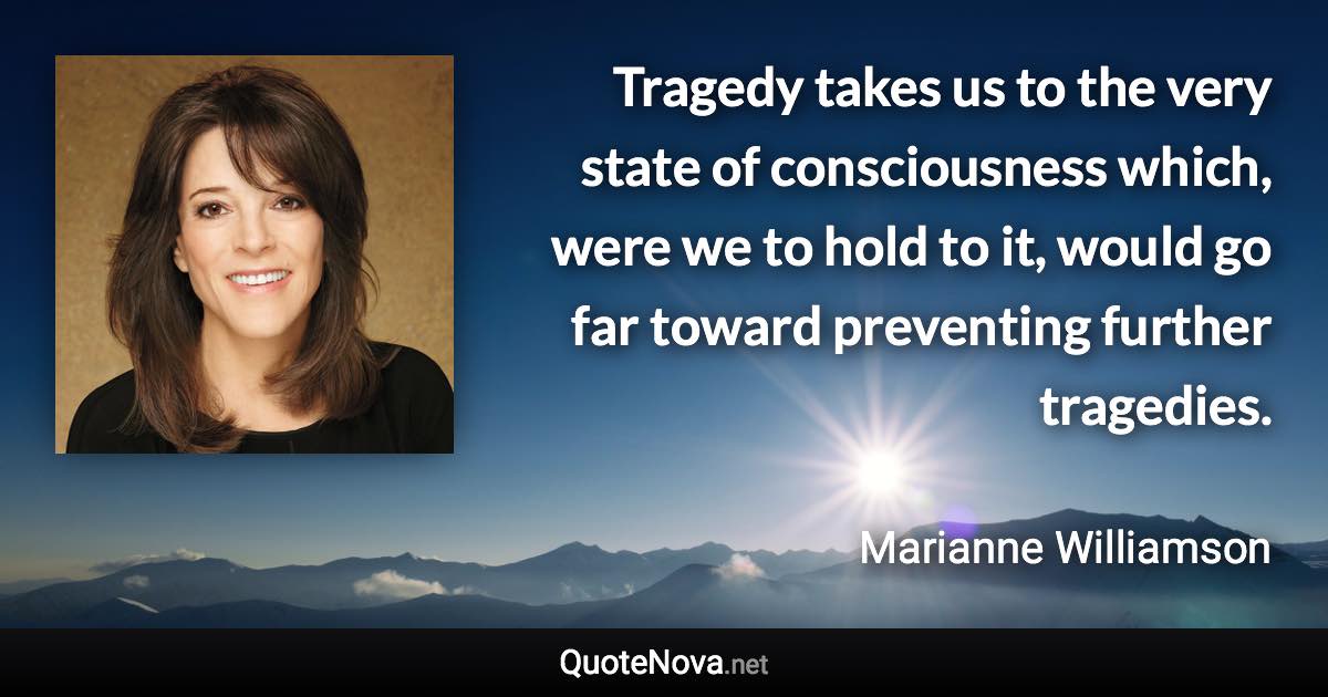 Tragedy takes us to the very state of consciousness which, were we to hold to it, would go far toward preventing further tragedies. - Marianne Williamson quote
