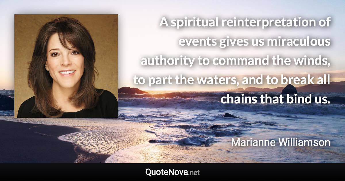 A spiritual reinterpretation of events gives us miraculous authority to command the winds, to part the waters, and to break all chains that bind us. - Marianne Williamson quote