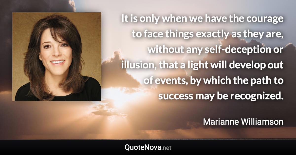 It is only when we have the courage to face things exactly as they are, without any self-deception or illusion, that a light will develop out of events, by which the path to success may be recognized. - Marianne Williamson quote