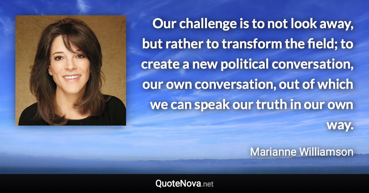 Our challenge is to not look away, but rather to transform the field; to create a new political conversation, our own conversation, out of which we can speak our truth in our own way. - Marianne Williamson quote