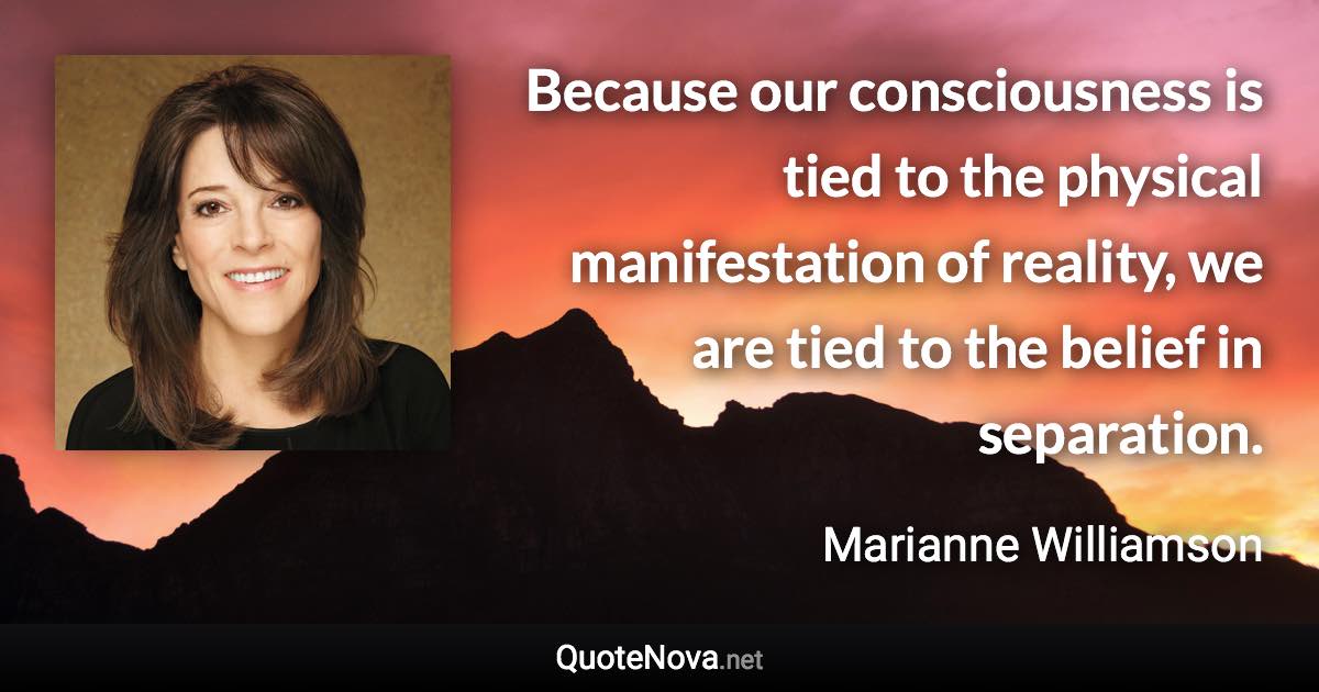 Because our consciousness is tied to the physical manifestation of reality, we are tied to the belief in separation. - Marianne Williamson quote