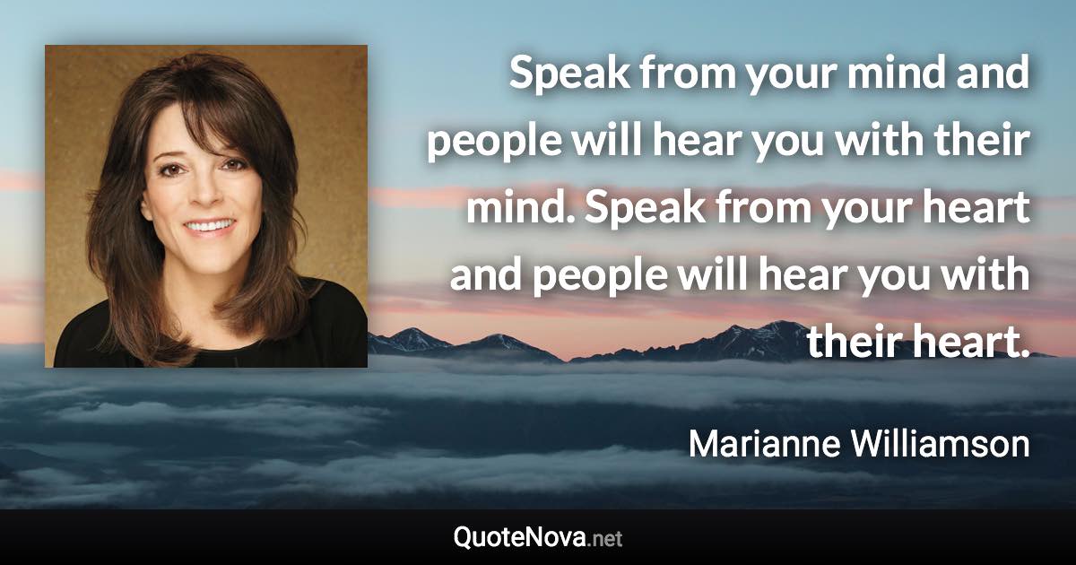 Speak from your mind and people will hear you with their mind. Speak from your heart and people will hear you with their heart. - Marianne Williamson quote