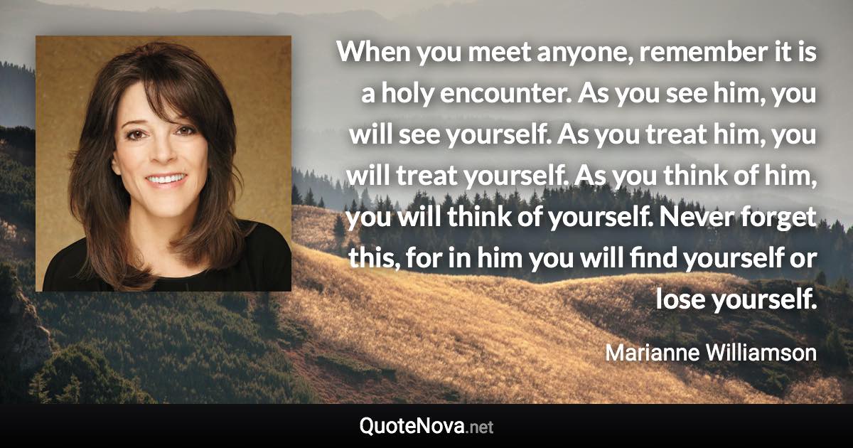 When you meet anyone, remember it is a holy encounter. As you see him, you will see yourself. As you treat him, you will treat yourself. As you think of him, you will think of yourself. Never forget this, for in him you will find yourself or lose yourself. - Marianne Williamson quote