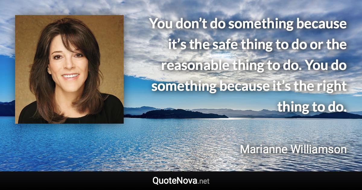 You don’t do something because it’s the safe thing to do or the reasonable thing to do. You do something because it’s the right thing to do. - Marianne Williamson quote