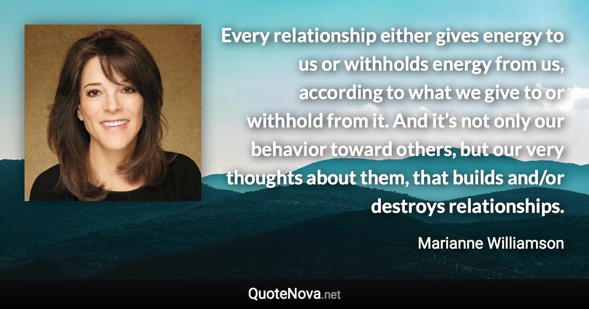 Every relationship either gives energy to us or withholds energy from us, according to what we give to or withhold from it. And it’s not only our behavior toward others, but our very thoughts about them, that builds and/or destroys relationships. - Marianne Williamson quote