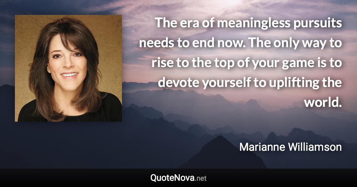 The era of meaningless pursuits needs to end now. The only way to rise to the top of your game is to devote yourself to uplifting the world. - Marianne Williamson quote