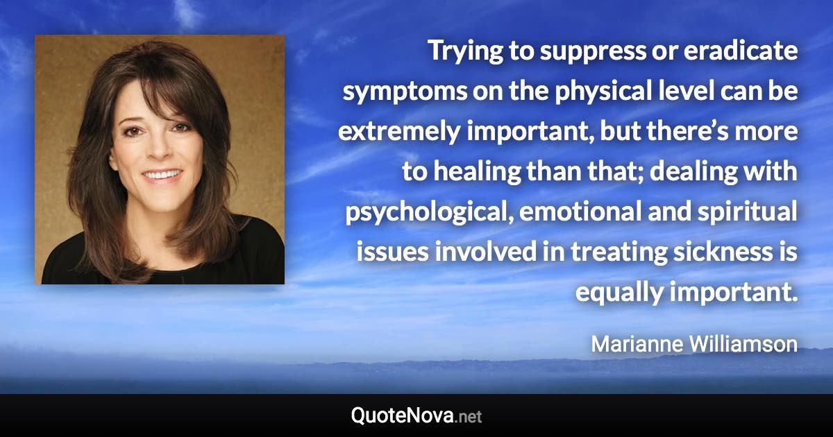Trying to suppress or eradicate symptoms on the physical level can be extremely important, but there’s more to healing than that; dealing with psychological, emotional and spiritual issues involved in treating sickness is equally important. - Marianne Williamson quote