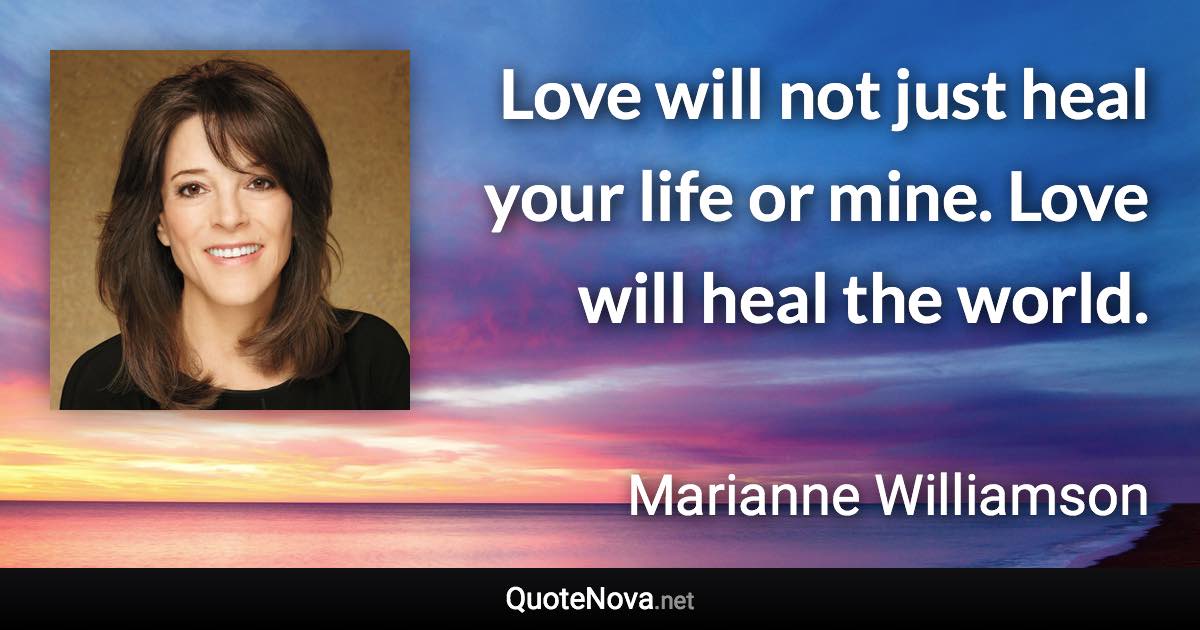 Love will not just heal your life or mine. Love will heal the world. - Marianne Williamson quote