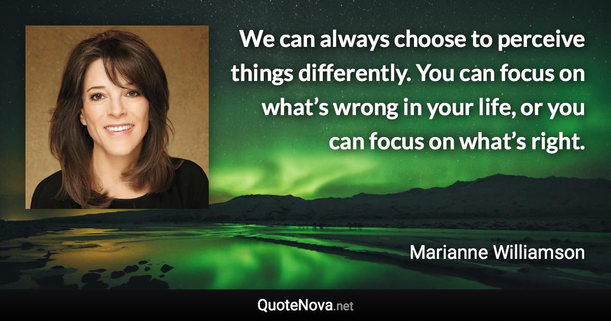 We can always choose to perceive things differently. You can focus on what’s wrong in your life, or you can focus on what’s right. - Marianne Williamson quote