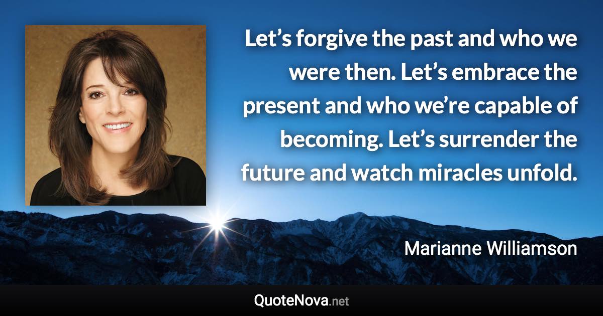 Let’s forgive the past and who we were then. Let’s embrace the present and who we’re capable of becoming. Let’s surrender the future and watch miracles unfold. - Marianne Williamson quote