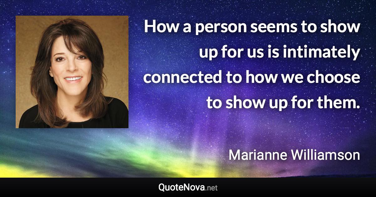 How a person seems to show up for us is intimately connected to how we choose to show up for them. - Marianne Williamson quote