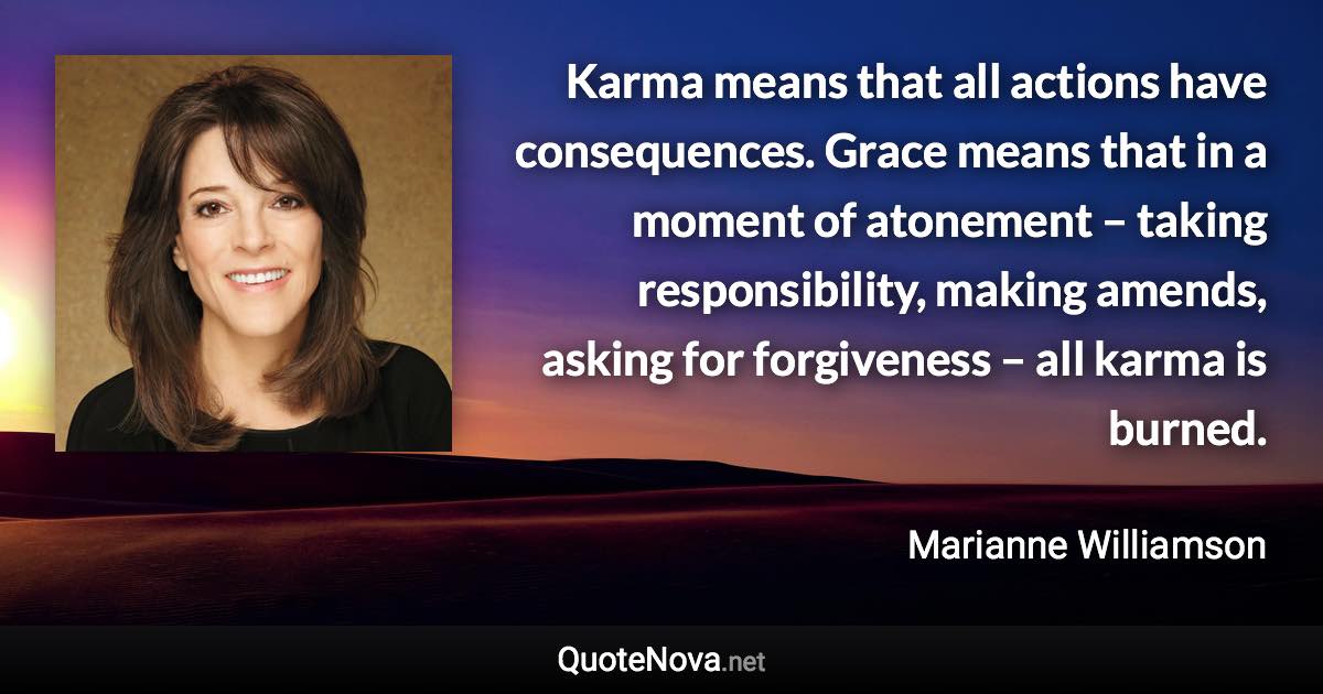 Karma means that all actions have consequences. Grace means that in a moment of atonement – taking responsibility, making amends, asking for forgiveness – all karma is burned. - Marianne Williamson quote